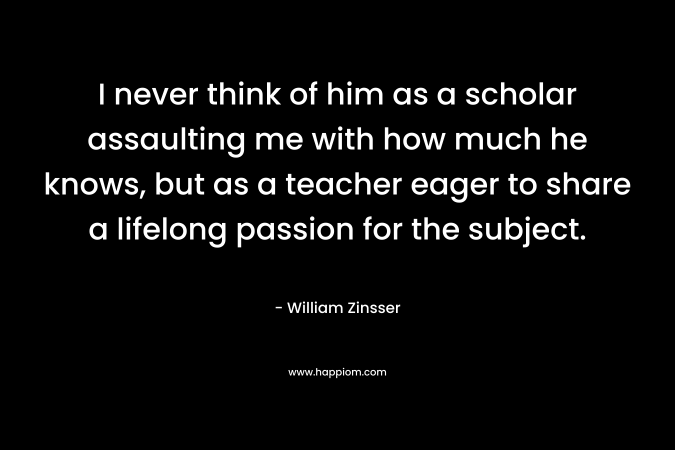 I never think of him as a scholar assaulting me with how much he knows, but as a teacher eager to share a lifelong passion for the subject. – William Zinsser