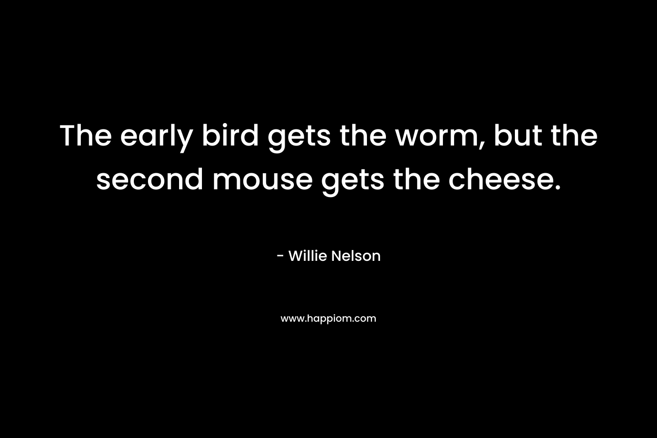 The early bird gets the worm, but the second mouse gets the cheese. – Willie Nelson