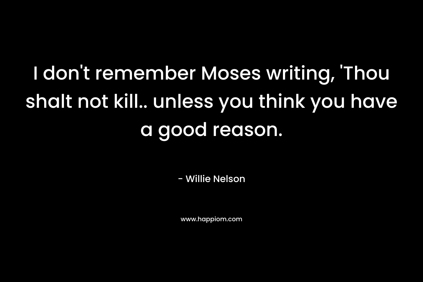 I don’t remember Moses writing, ‘Thou shalt not kill.. unless you think you have a good reason. – Willie Nelson