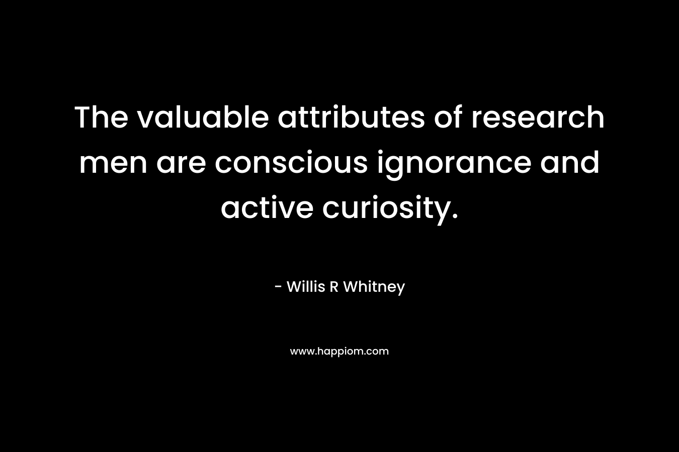 The valuable attributes of research men are conscious ignorance and active curiosity. – Willis R Whitney