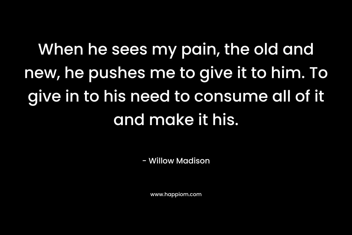 When he sees my pain, the old and new, he pushes me to give it to him. To give in to his need to consume all of it and make it his. – Willow Madison