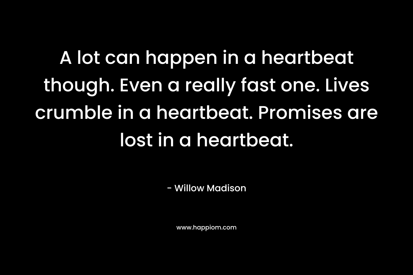 A lot can happen in a heartbeat though. Even a really fast one. Lives crumble in a heartbeat. Promises are lost in a heartbeat. – Willow Madison