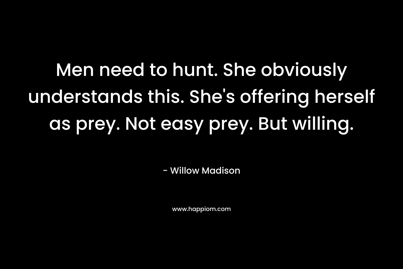 Men need to hunt. She obviously understands this. She’s offering herself as prey. Not easy prey. But willing. – Willow Madison