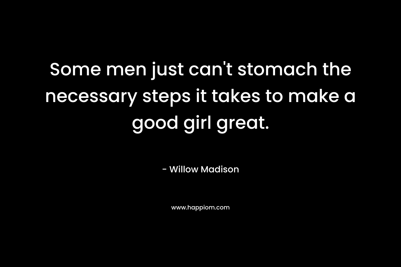 Some men just can’t stomach the necessary steps it takes to make a good girl great. – Willow Madison
