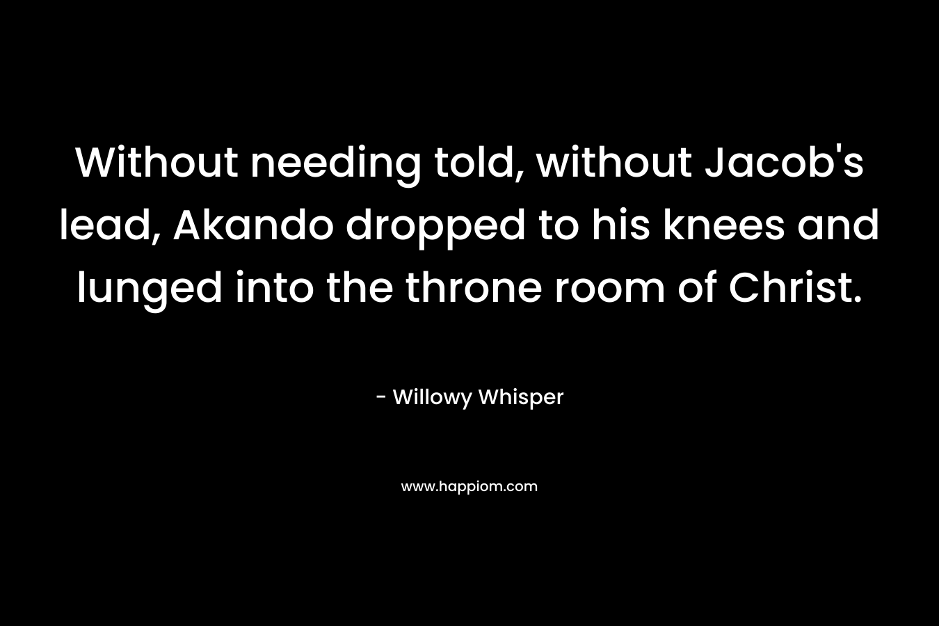 Without needing told, without Jacob’s lead, Akando dropped to his knees and lunged into the throne room of Christ. – Willowy Whisper