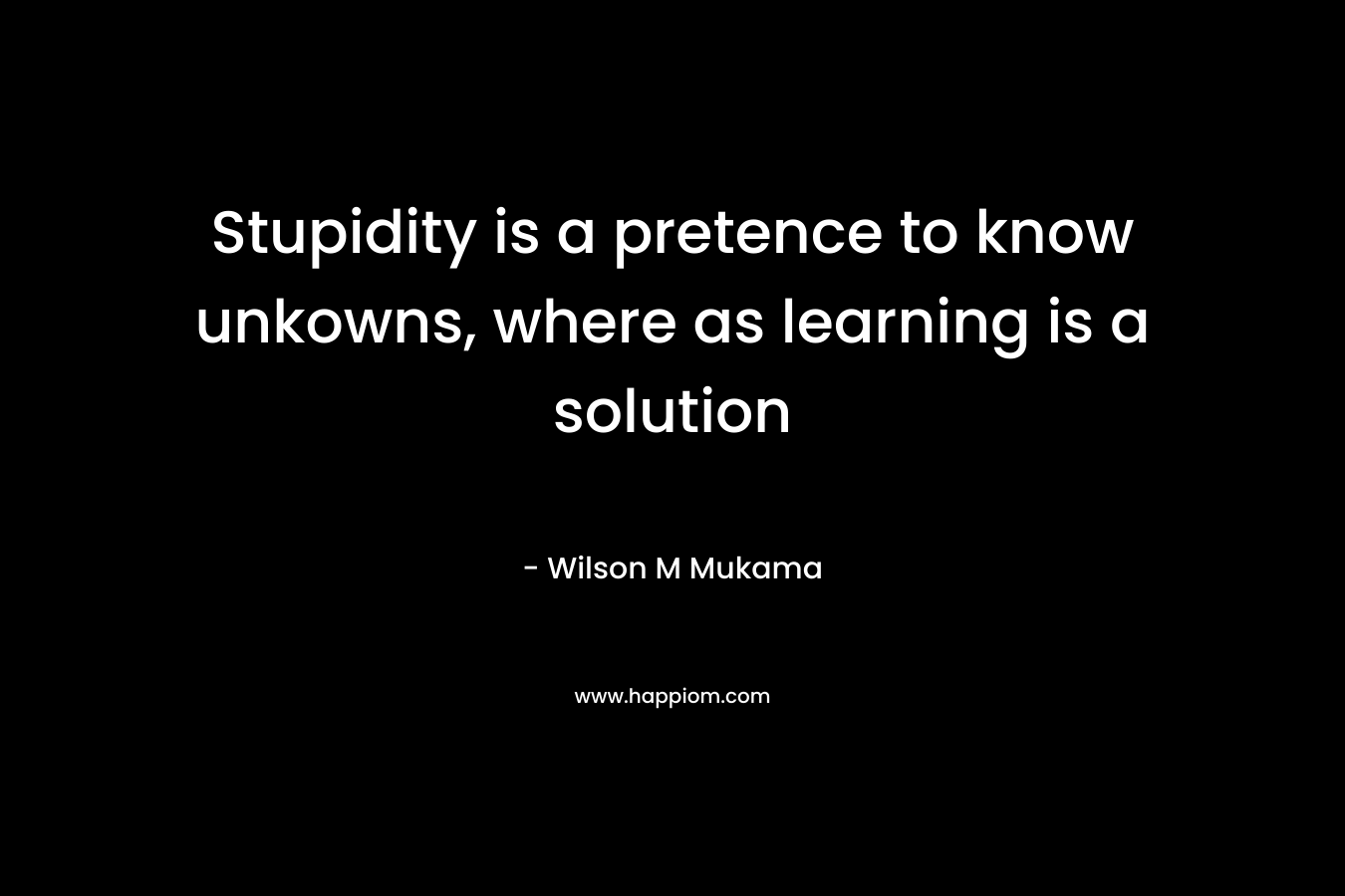 Stupidity is a pretence to know unkowns, where as learning is a solution – Wilson M Mukama