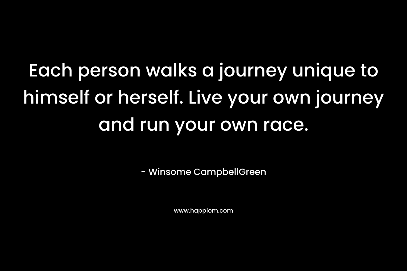 Each person walks a journey unique to himself or herself. Live your own journey and run your own race. – Winsome CampbellGreen
