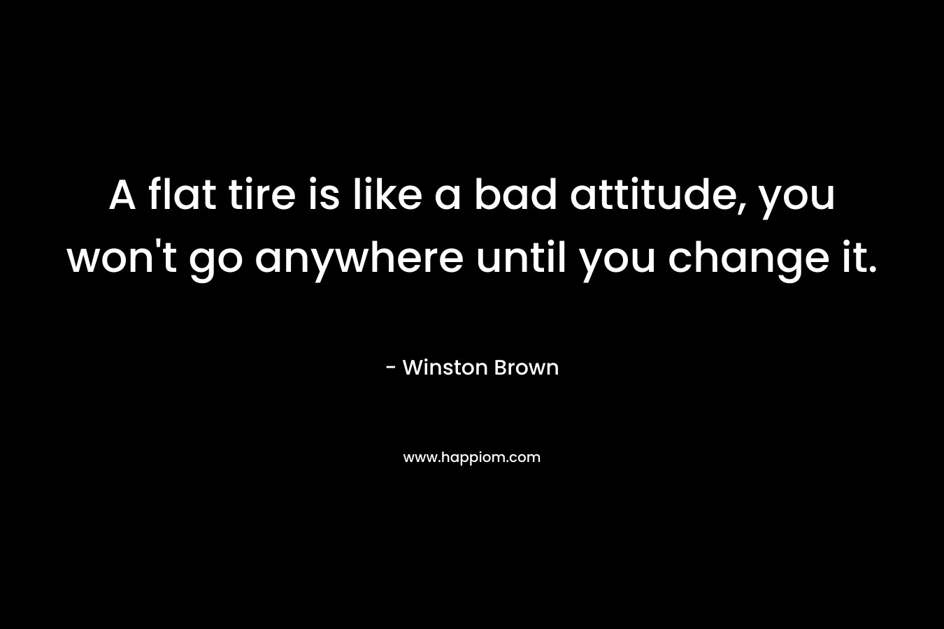 A flat tire is like a bad attitude, you won’t go anywhere until you change it. – Winston Brown