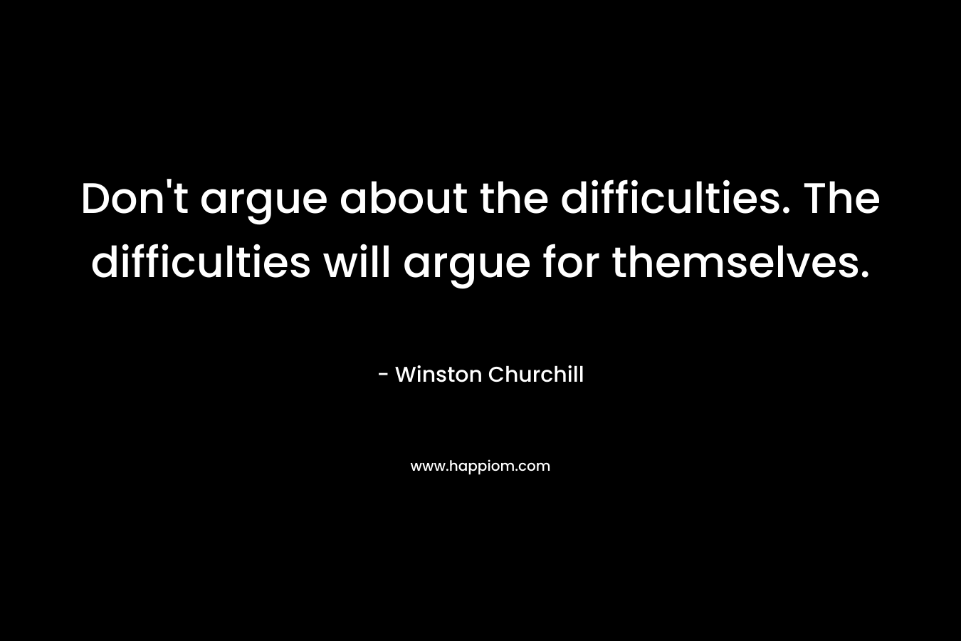 Don’t argue about the difficulties. The difficulties will argue for themselves. – Winston  Churchill