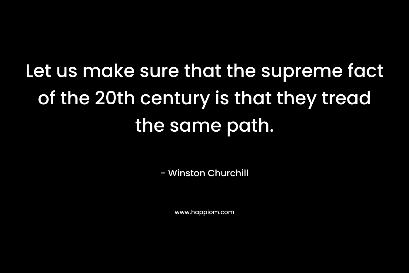 Let us make sure that the supreme fact of the 20th century is that they tread the same path. – Winston  Churchill