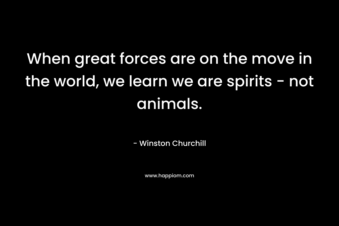 When great forces are on the move in the world, we learn we are spirits – not animals. – Winston  Churchill