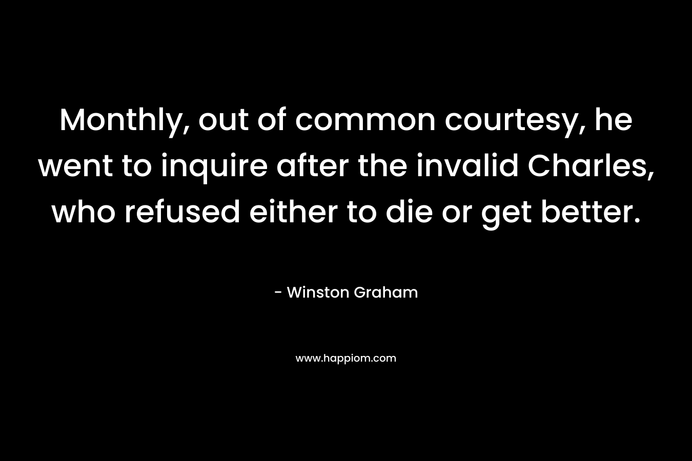Monthly, out of common courtesy, he went to inquire after the invalid Charles, who refused either to die or get better. – Winston Graham