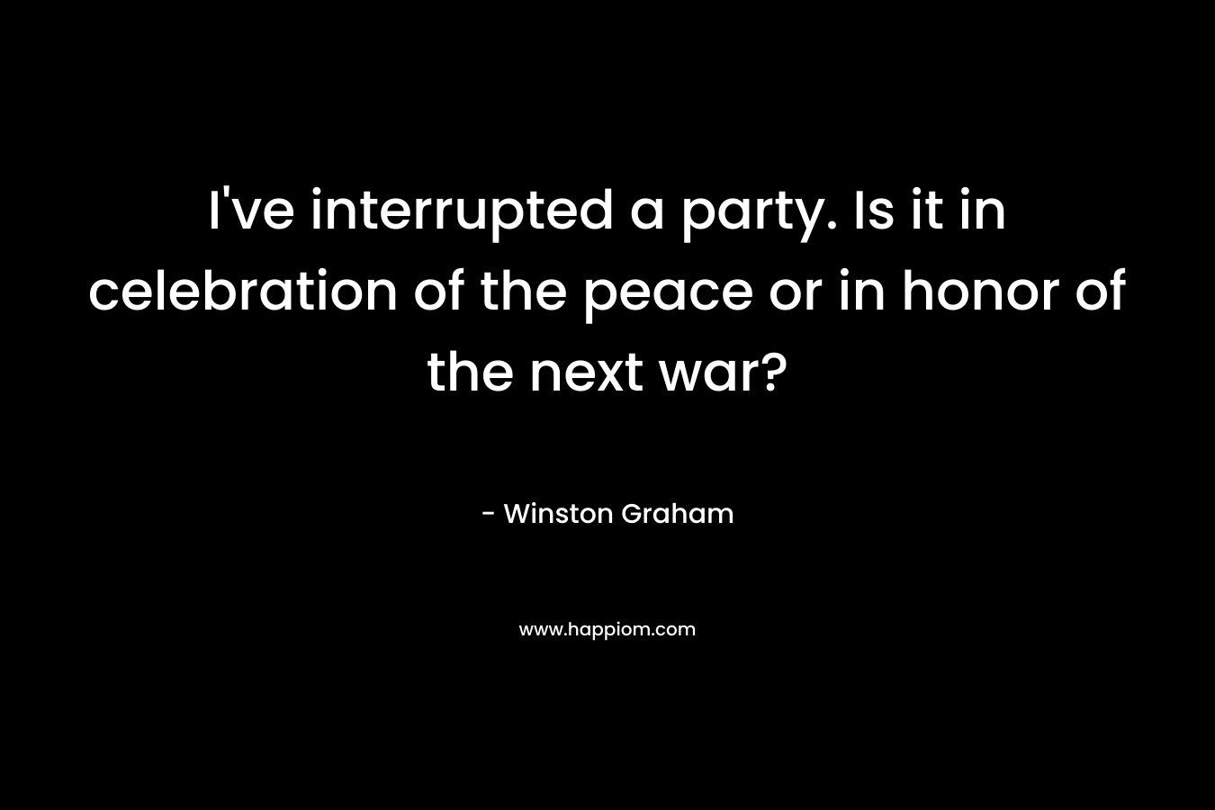 I've interrupted a party. Is it in celebration of the peace or in honor of the next war?