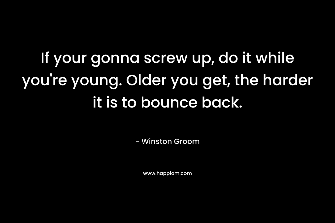 If your gonna screw up, do it while you’re young. Older you get, the harder it is to bounce back. – Winston Groom