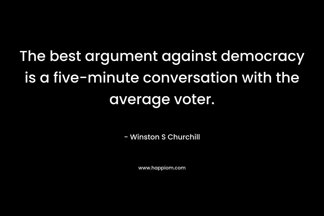 The best argument against democracy is a five-minute conversation with the average voter. – Winston S Churchill