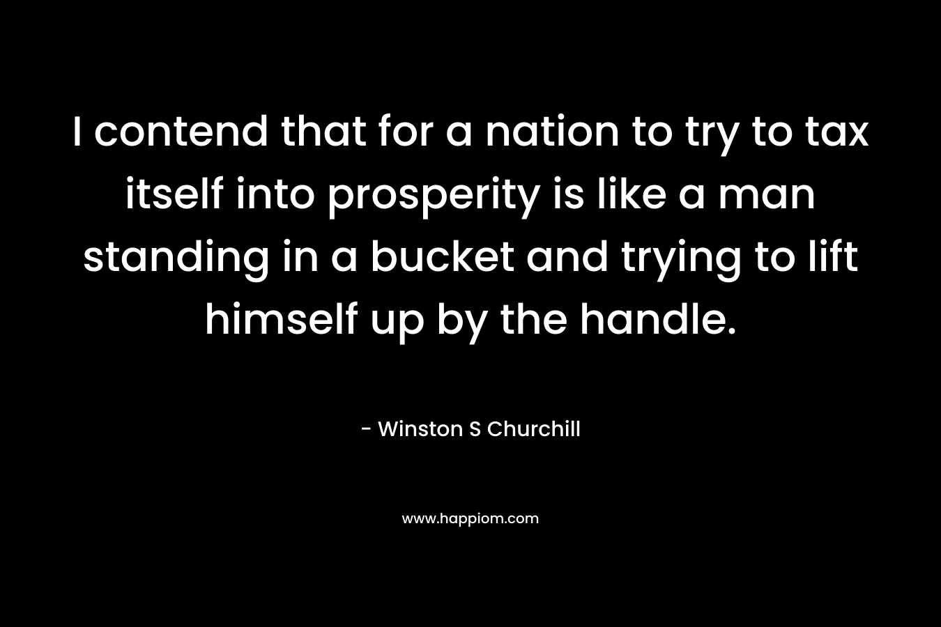 I contend that for a nation to try to tax itself into prosperity is like a man standing in a bucket and trying to lift himself up by the handle. – Winston S Churchill