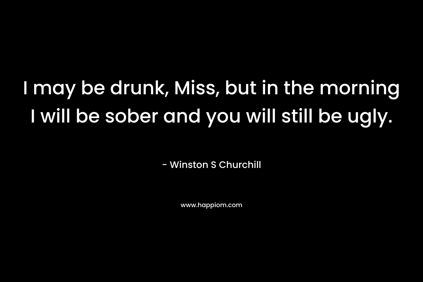 I may be drunk, Miss, but in the morning I will be sober and you will still be ugly. – Winston S Churchill