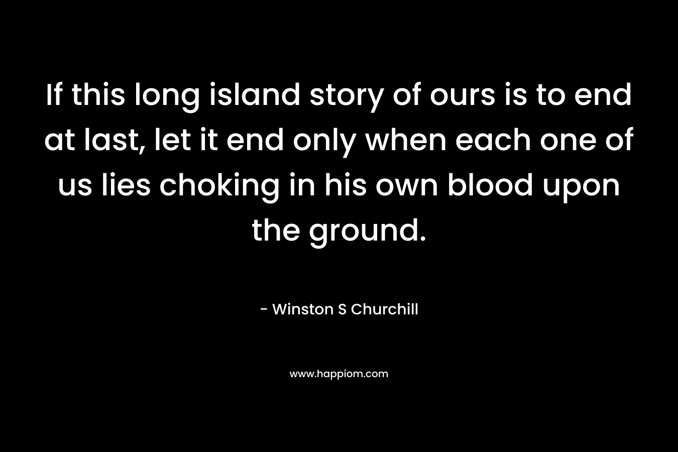 If this long island story of ours is to end at last, let it end only when each one of us lies choking in his own blood upon the ground. – Winston S Churchill