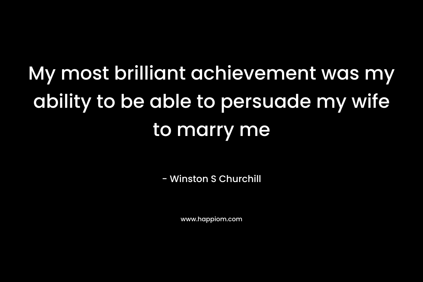 My most brilliant achievement was my ability to be able to persuade my wife to marry me – Winston S Churchill