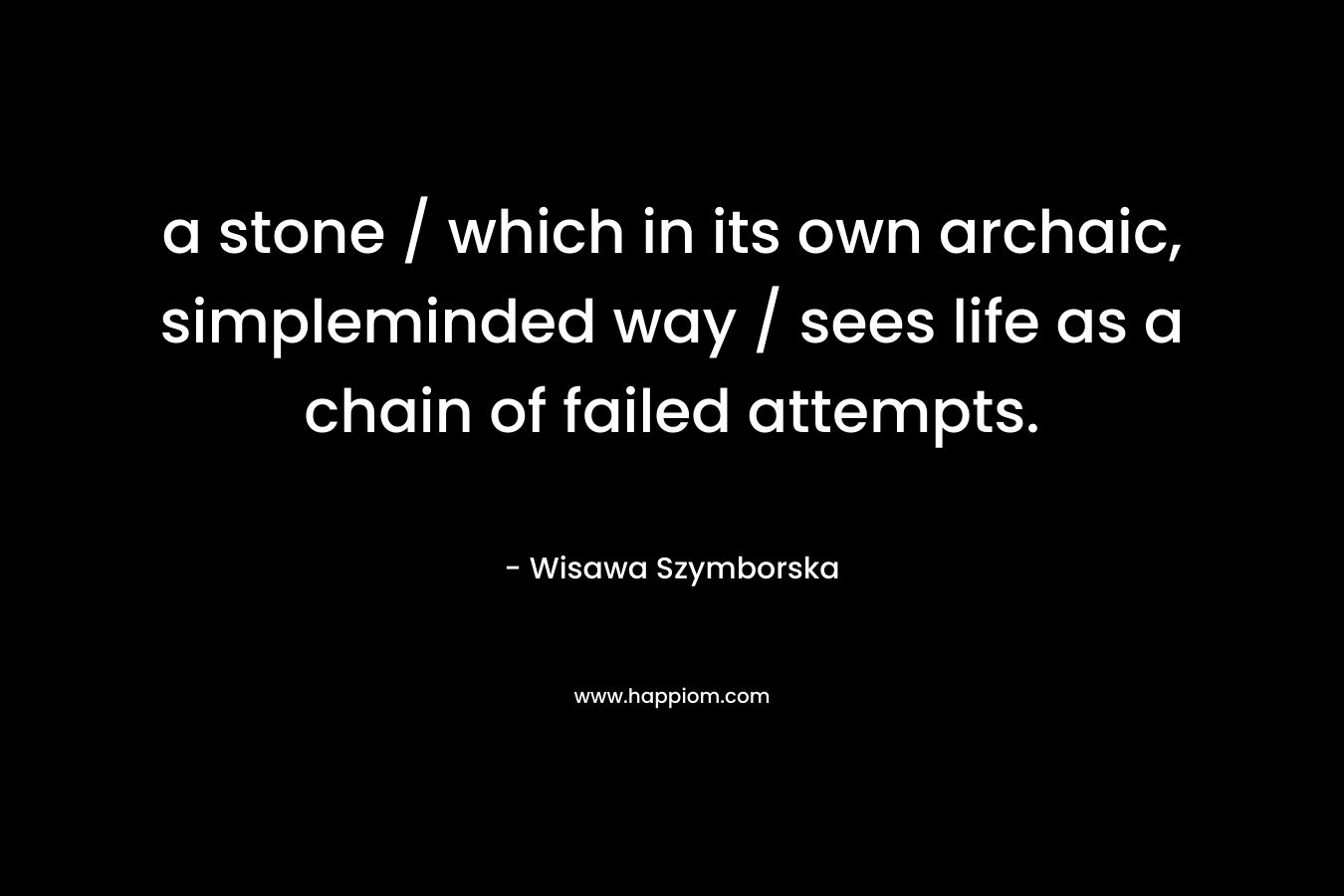 a stone / which in its own archaic, simpleminded way / sees life as a chain of failed attempts. – Wisawa Szymborska