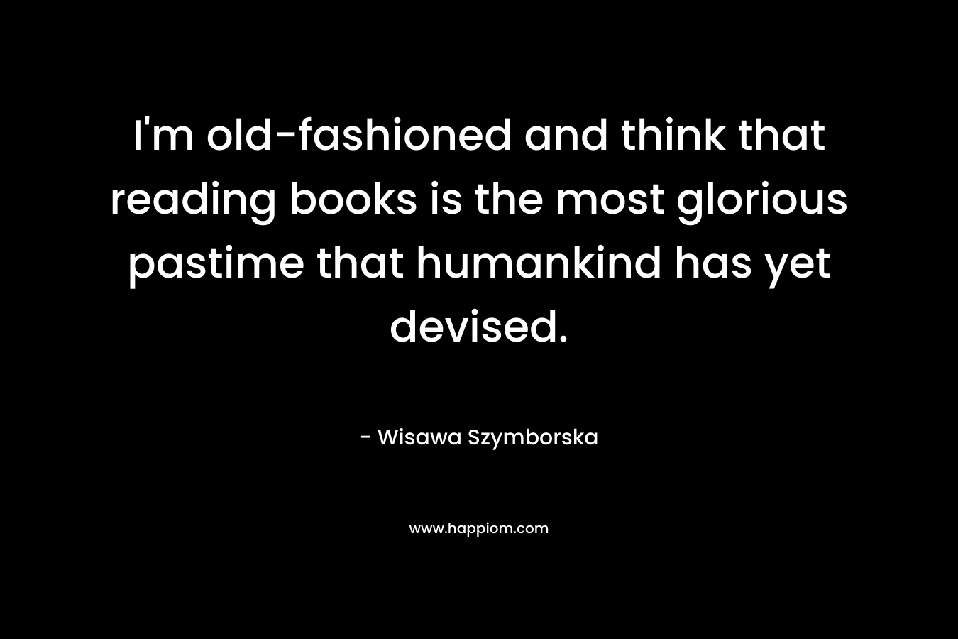 I’m old-fashioned and think that reading books is the most glorious pastime that humankind has yet devised. – Wisawa Szymborska