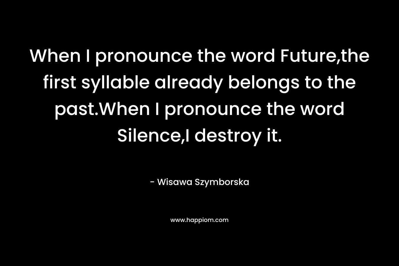 When I pronounce the word Future,the first syllable already belongs to the past.When I pronounce the word Silence,I destroy it. – Wisawa Szymborska