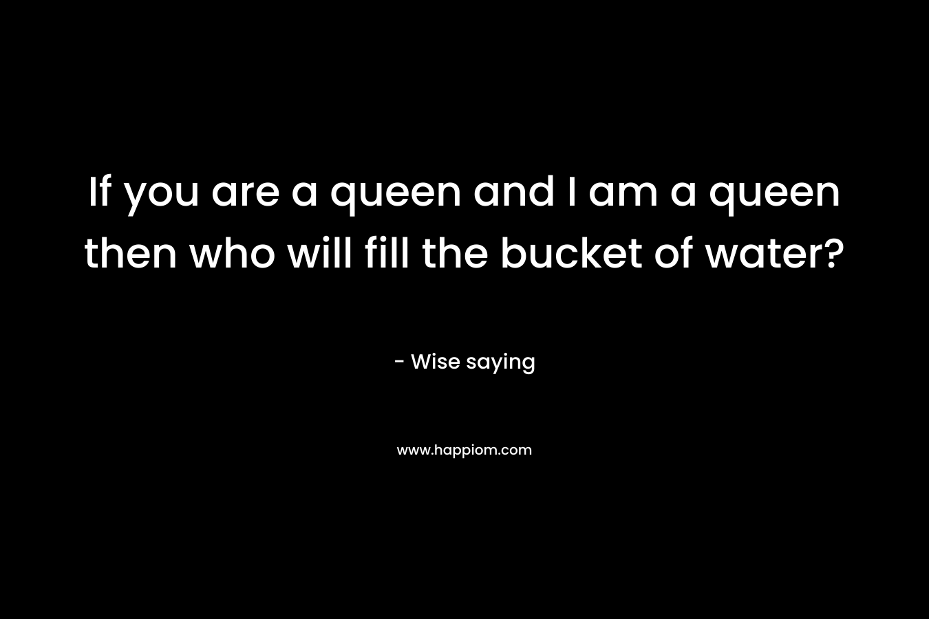 If you are a queen and I am a queen then who will fill the bucket of water? – Wise saying