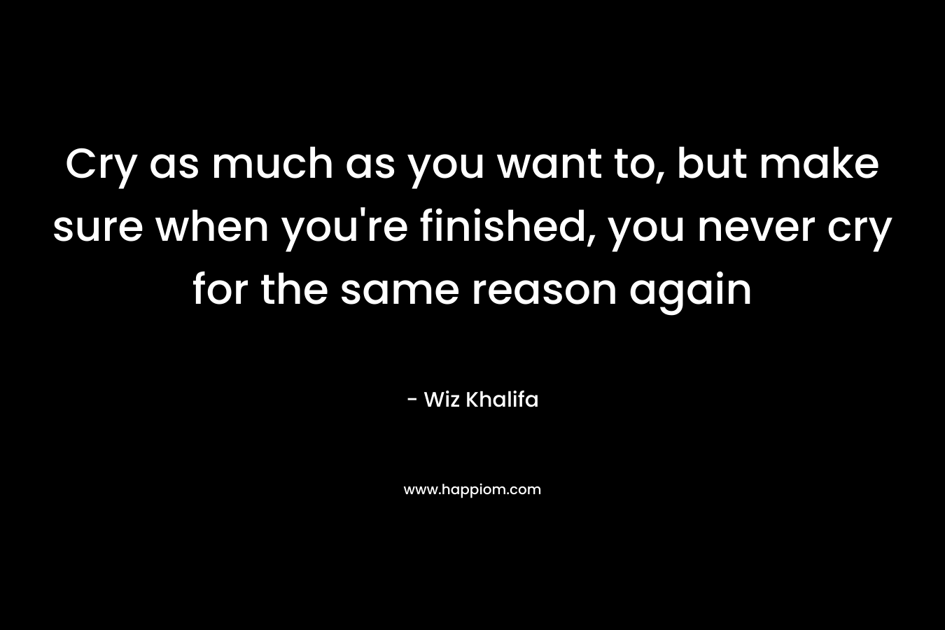 Cry as much as you want to, but make sure when you're finished, you never cry for the same reason again