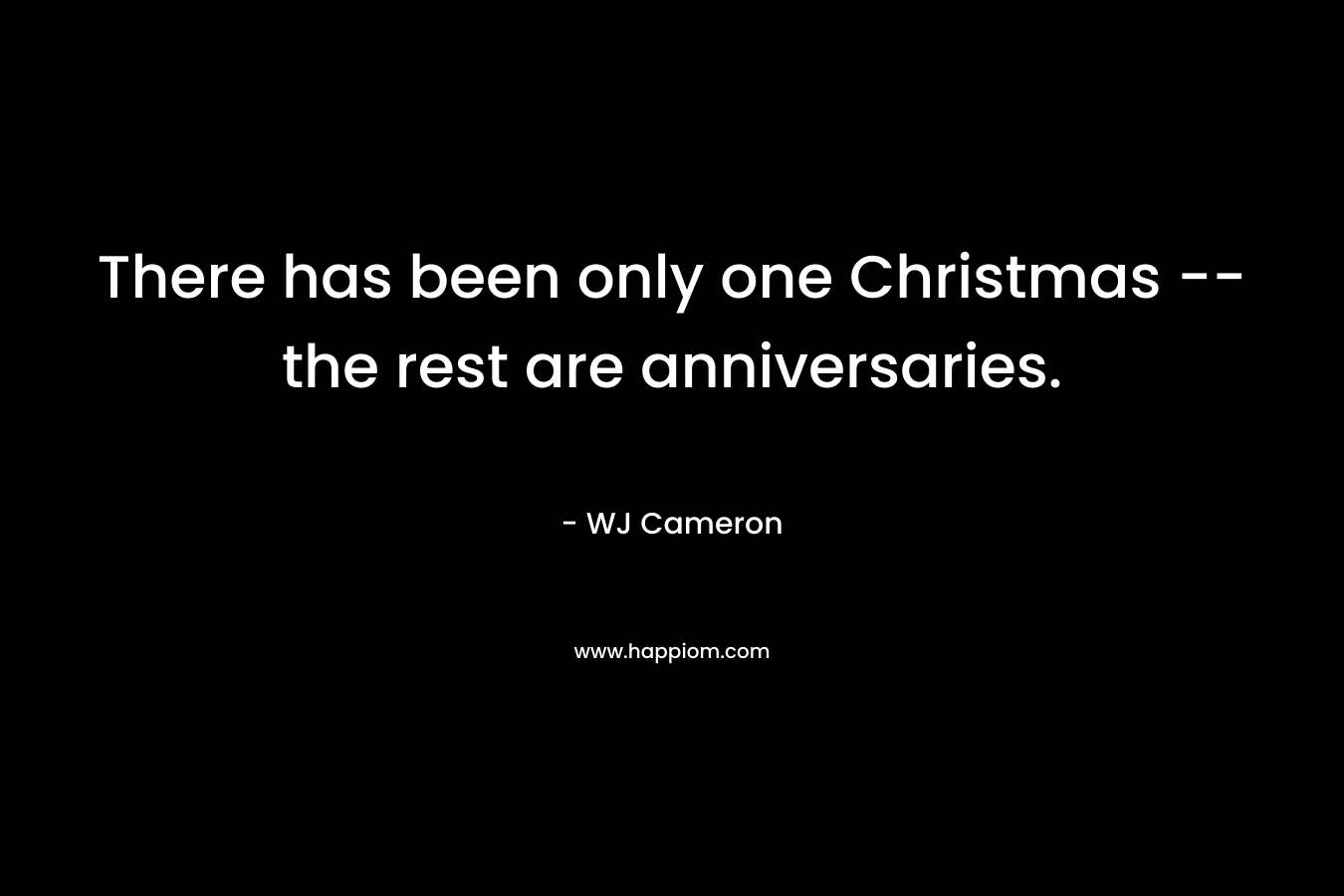 There has been only one Christmas — the rest are anniversaries. – WJ Cameron