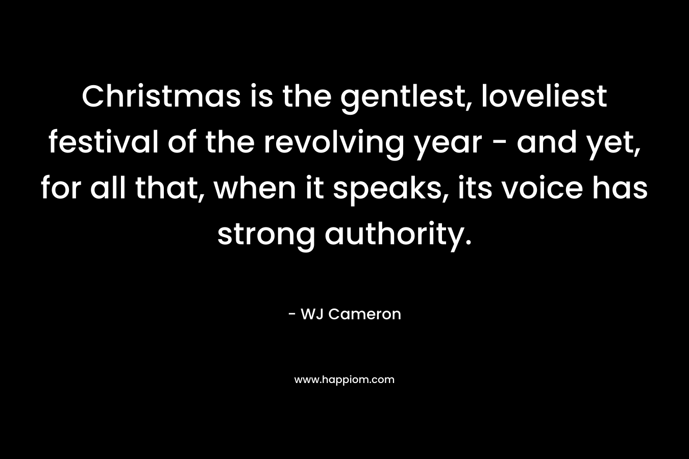 Christmas is the gentlest, loveliest festival of the revolving year – and yet, for all that, when it speaks, its voice has strong authority.  – WJ Cameron