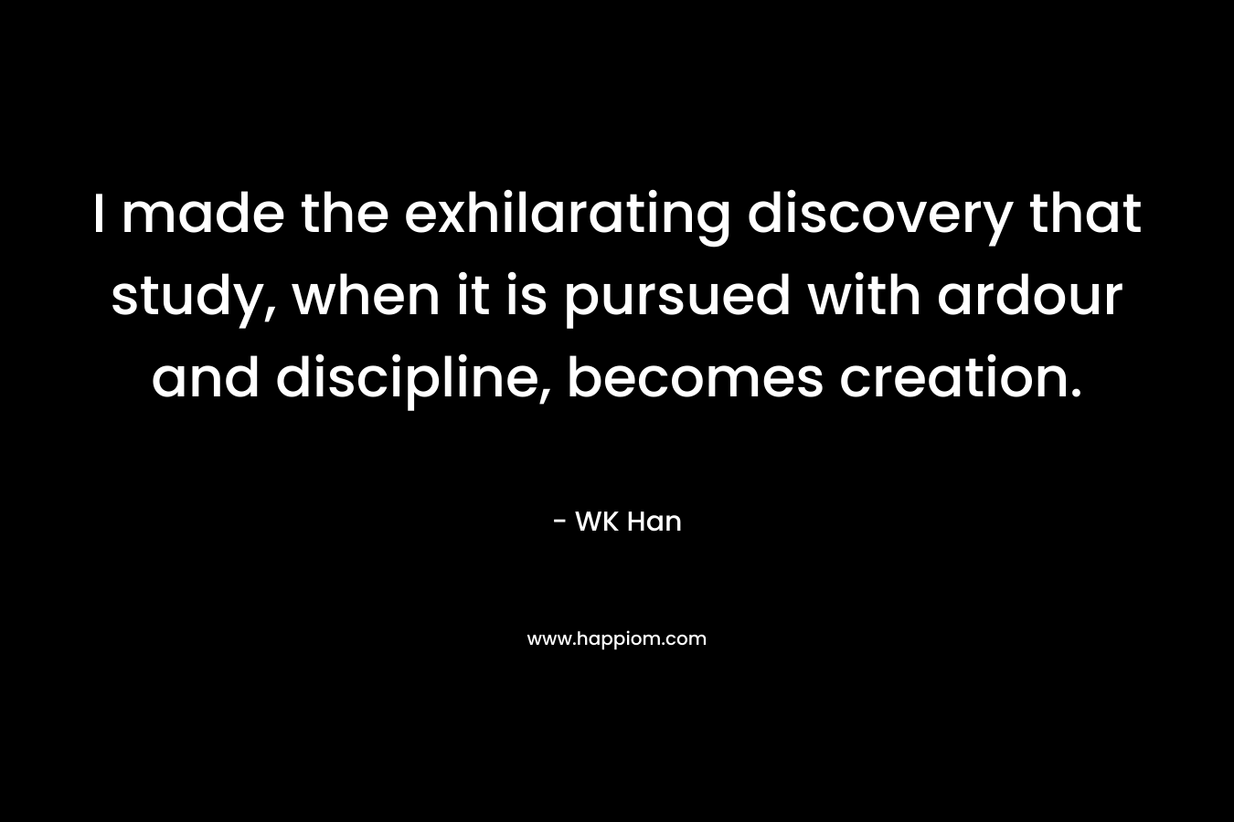 I made the exhilarating discovery that study, when it is pursued with ardour and discipline, becomes creation. – WK Han