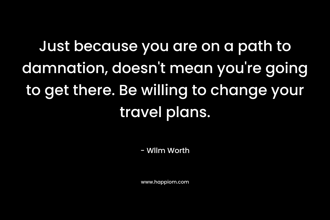 Just because you are on a path to damnation, doesn’t mean you’re going to get there. Be willing to change your travel plans. – Wllm Worth