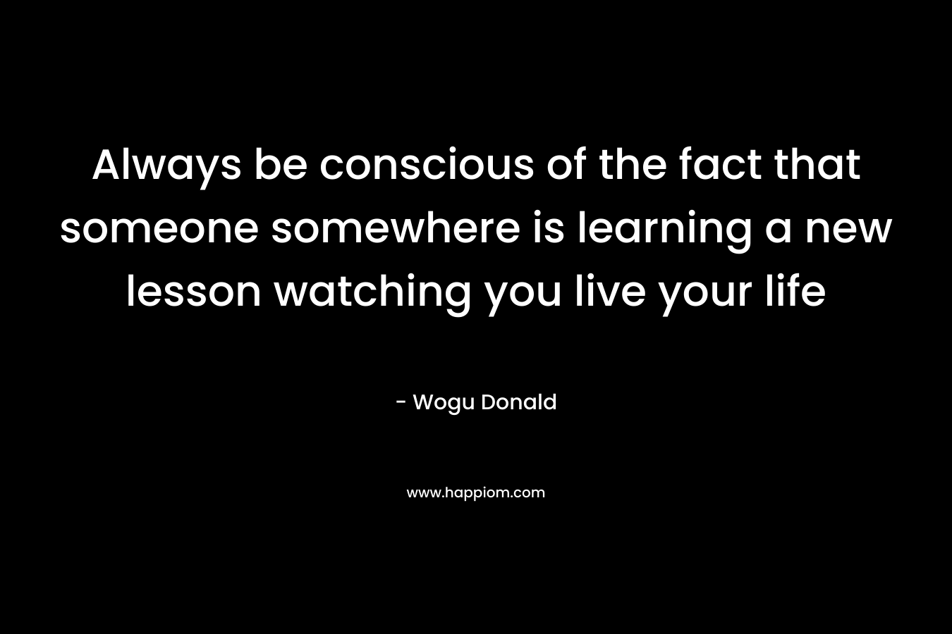 Always be conscious of the fact that someone somewhere is learning a new lesson watching you live your life – Wogu Donald