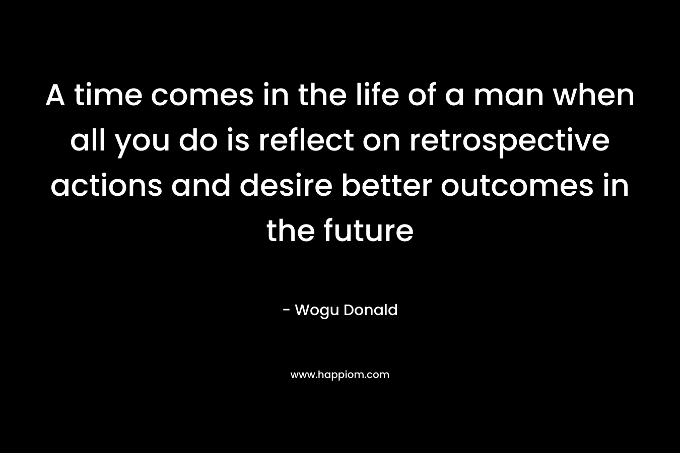 A time comes in the life of a man when all you do is reflect on retrospective actions and desire better outcomes in the future – Wogu Donald