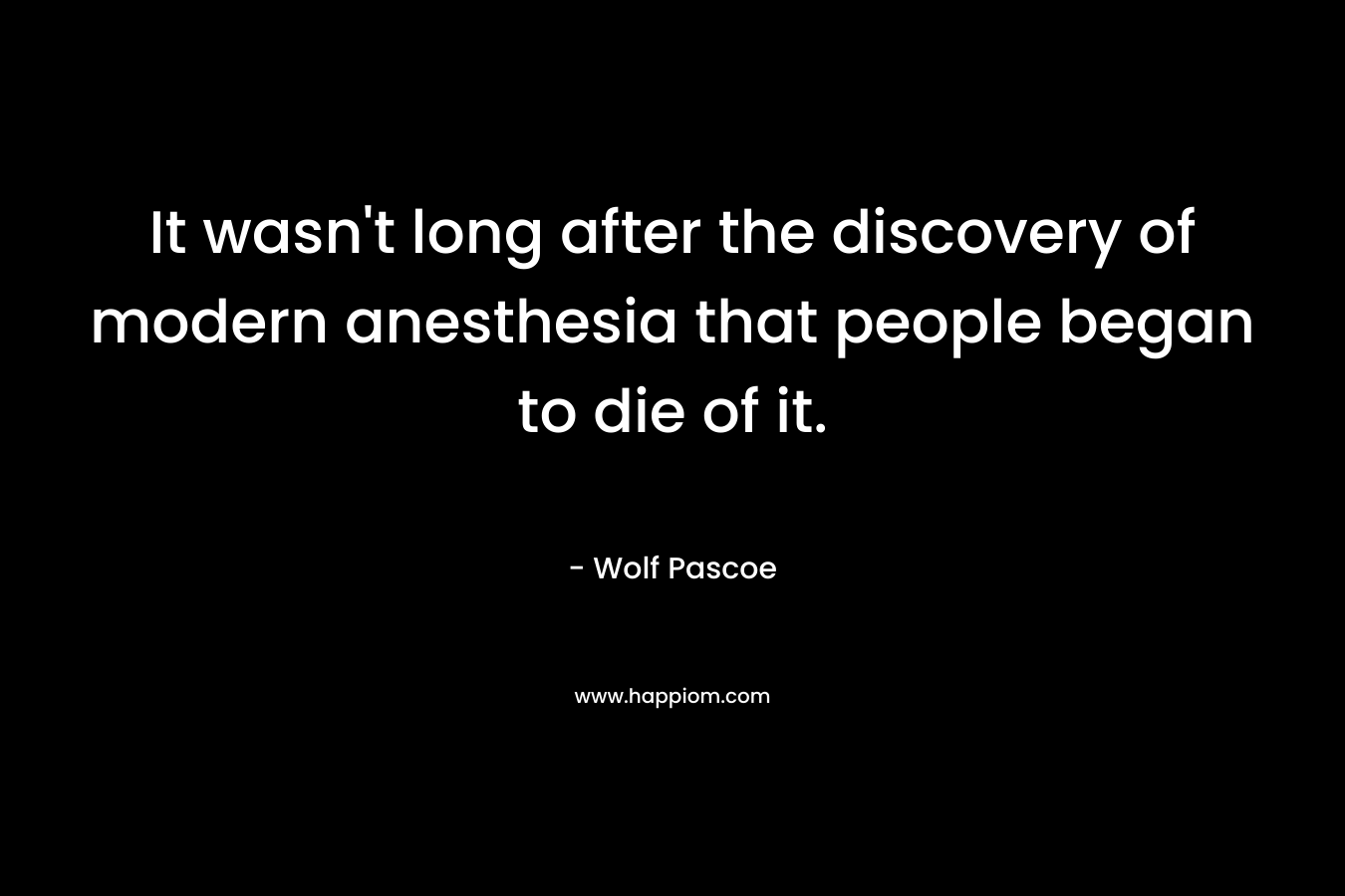 It wasn’t long after the discovery of modern anesthesia that people began to die of it. – Wolf Pascoe