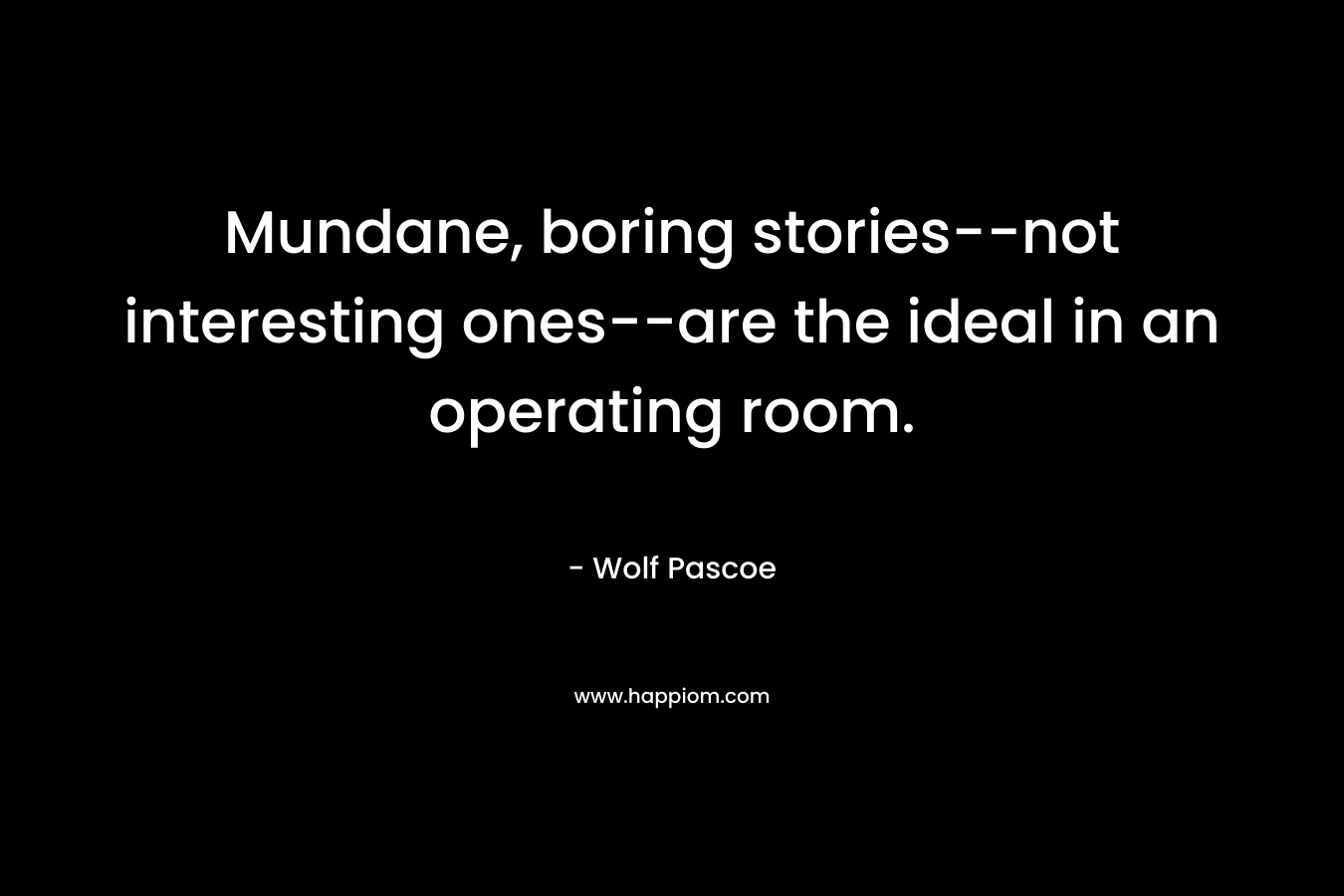Mundane, boring stories–not interesting ones–are the ideal in an operating room. – Wolf Pascoe