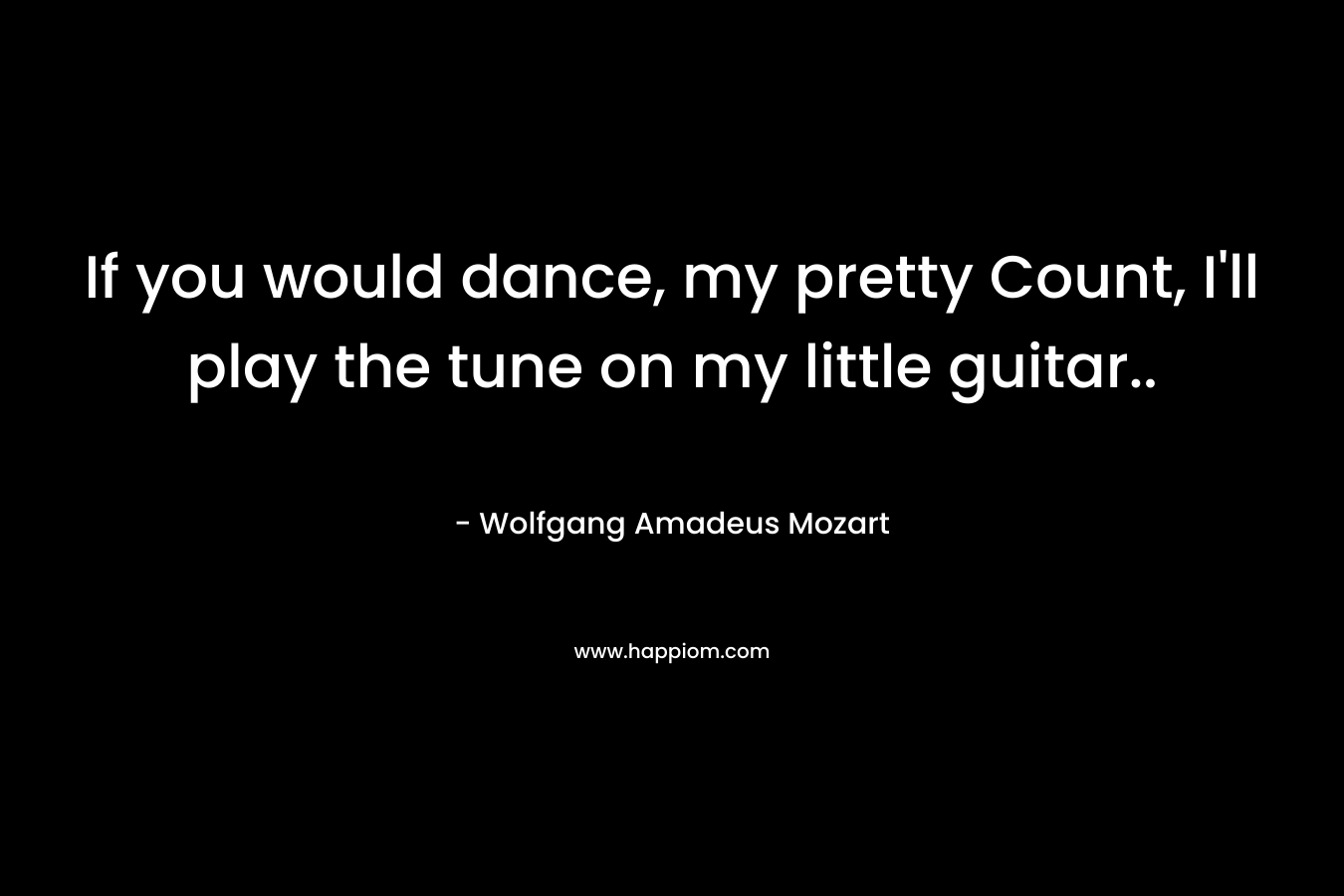 If you would dance, my pretty Count, I’ll play the tune on my little guitar.. – Wolfgang Amadeus Mozart