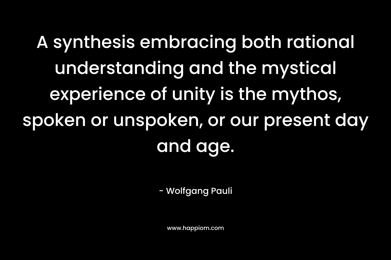 A synthesis embracing both rational understanding and the mystical experience of unity is the mythos, spoken or unspoken, or our present day and age.