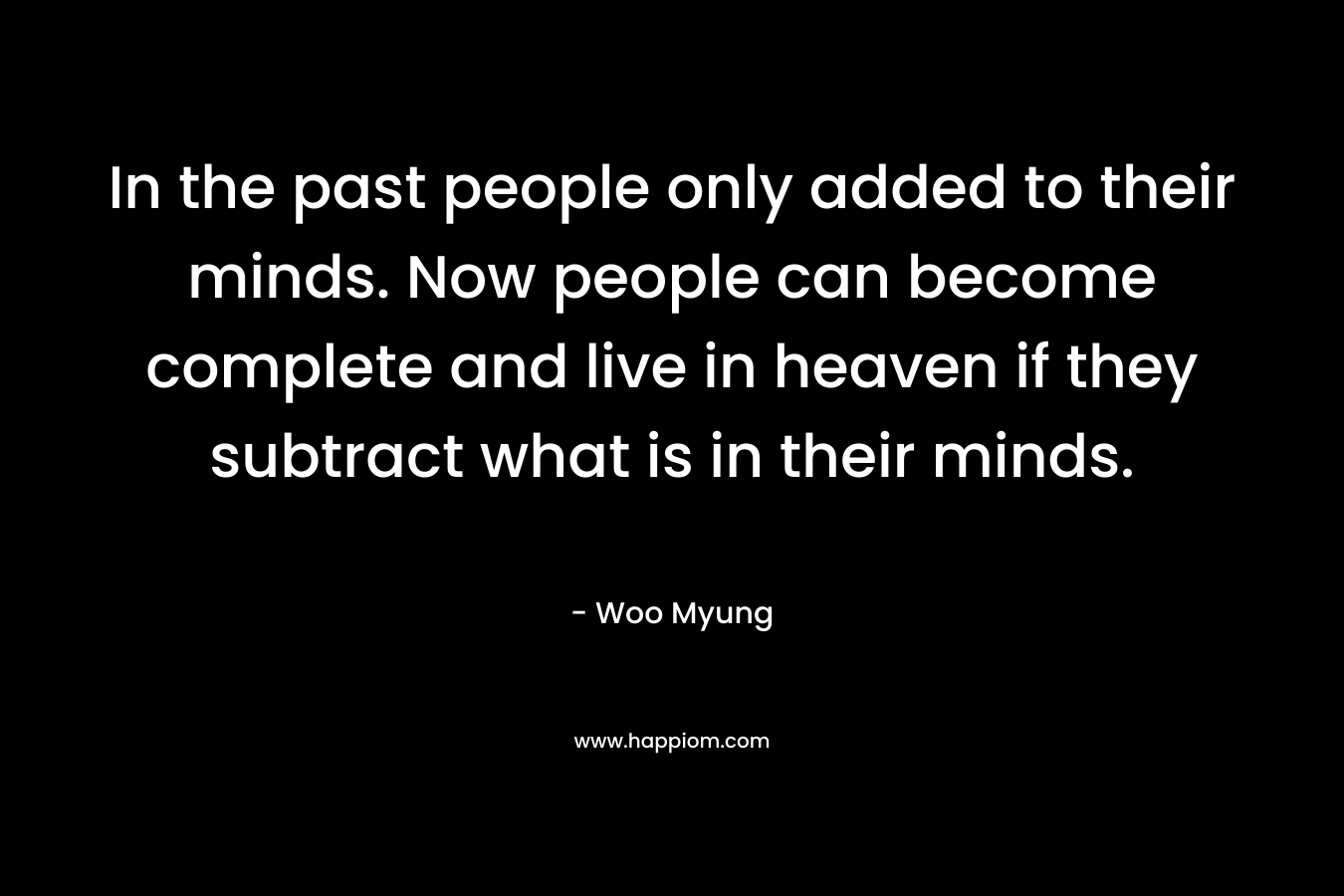 In the past people only added to their minds. Now people can become complete and live in heaven if they subtract what is in their minds. – Woo Myung