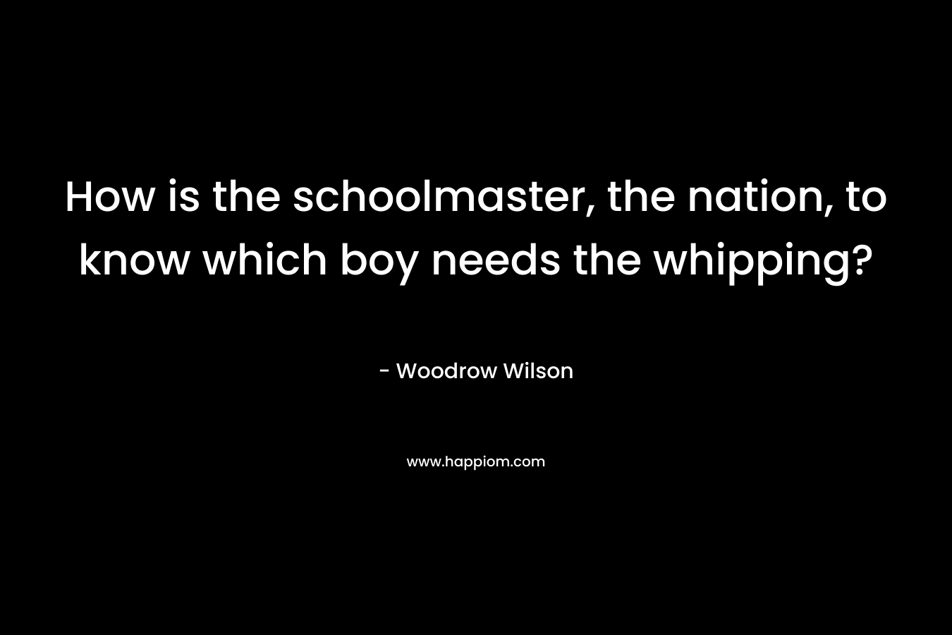 How is the schoolmaster, the nation, to know which boy needs the whipping? – Woodrow Wilson