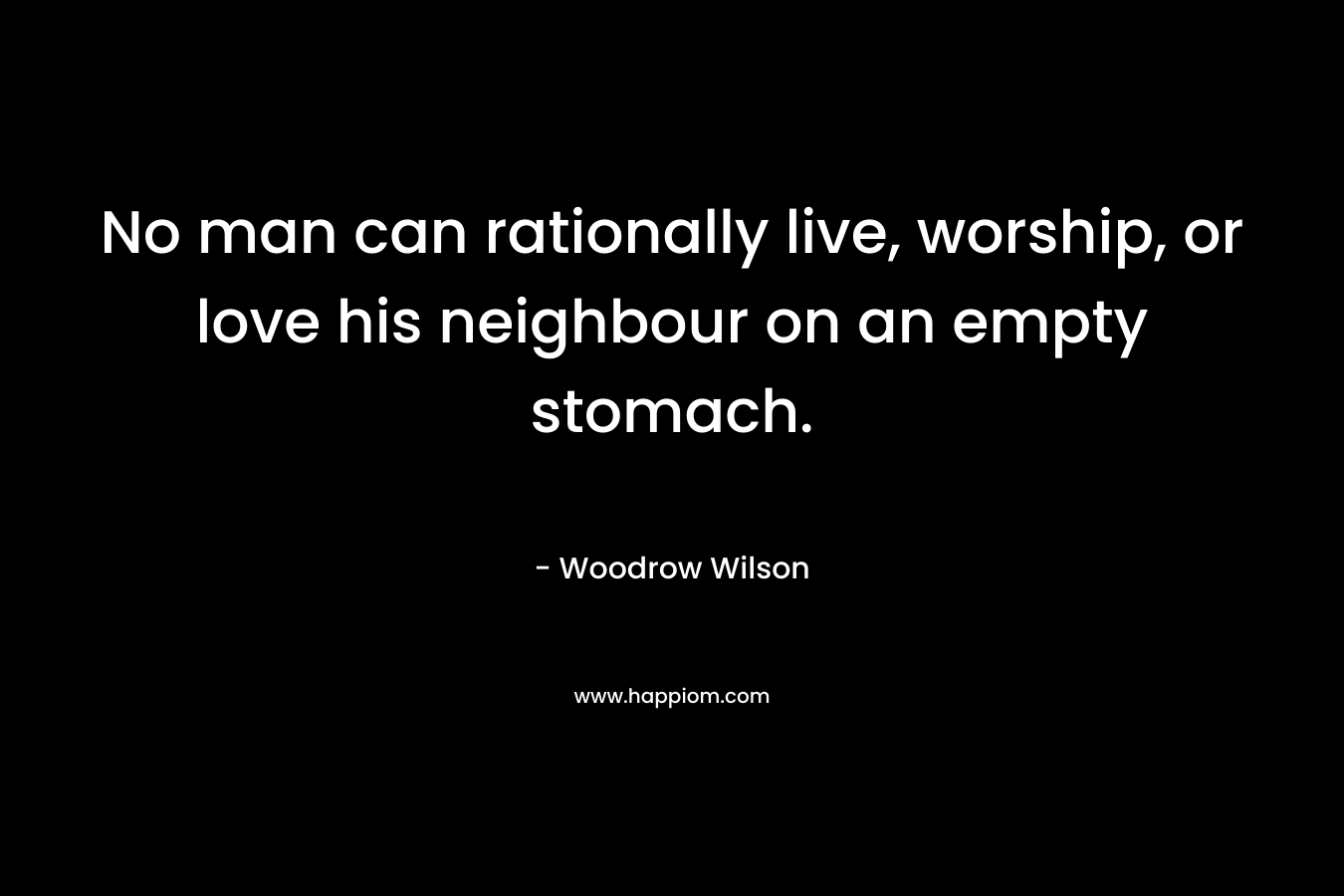 No man can rationally live, worship, or love his neighbour on an empty stomach. – Woodrow Wilson