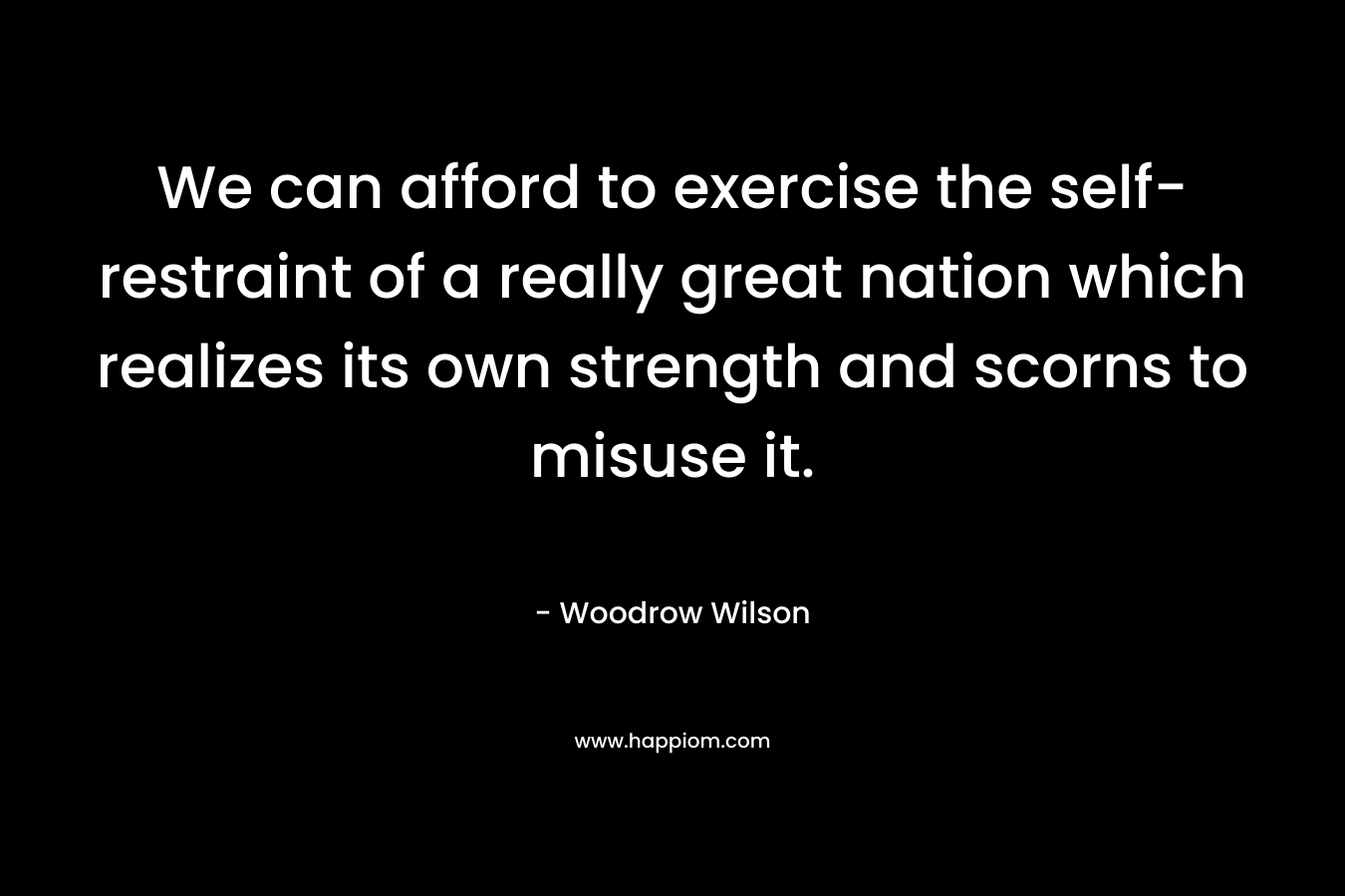 We can afford to exercise the self-restraint of a really great nation which realizes its own strength and scorns to misuse it. – Woodrow Wilson