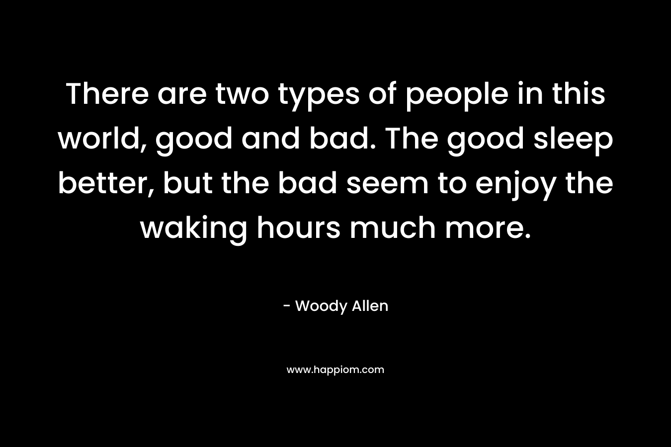 There are two types of people in this world, good and bad. The good sleep better, but the bad seem to enjoy the waking hours much more. – Woody Allen