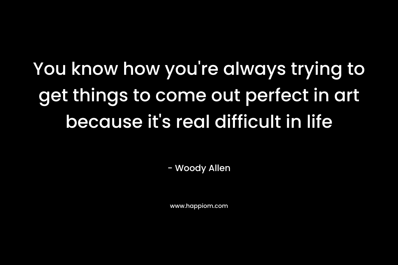 You know how you’re always trying to get things to come out perfect in art because it’s real difficult in life – Woody Allen