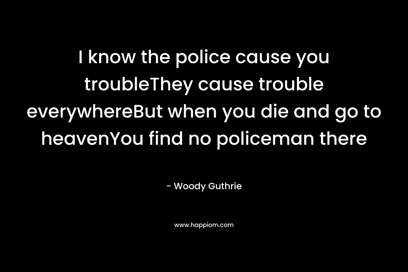I know the police cause you troubleThey cause trouble everywhereBut when you die and go to heavenYou find no policeman there – Woody Guthrie