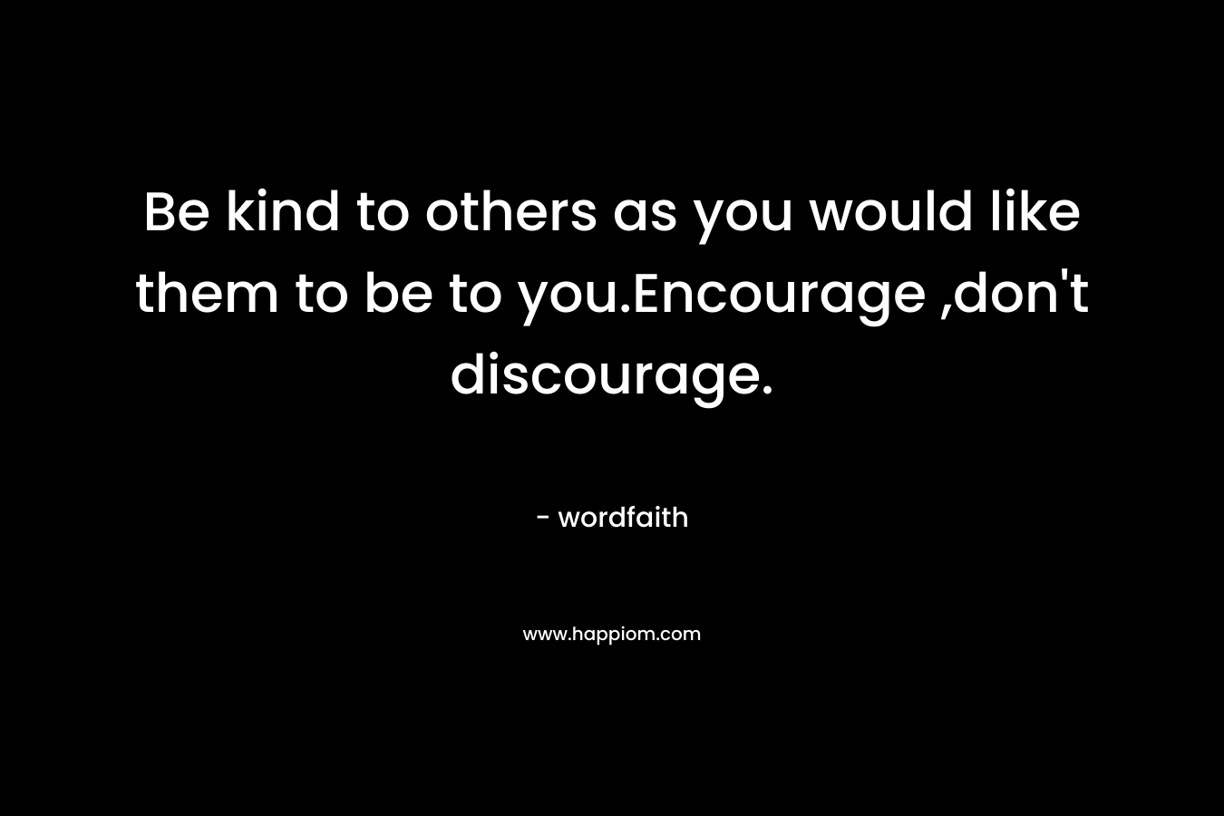 Be kind to others as you would like them to be to you.Encourage ,don't discourage.