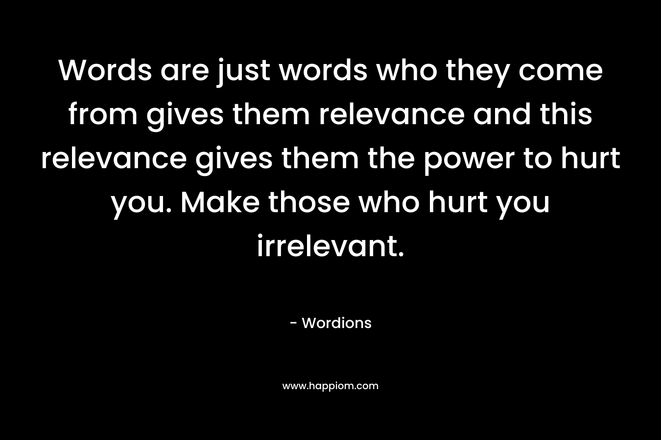 Words are just words who they come from gives them relevance and this relevance gives them the power to hurt you. Make those who hurt you irrelevant. – Wordions