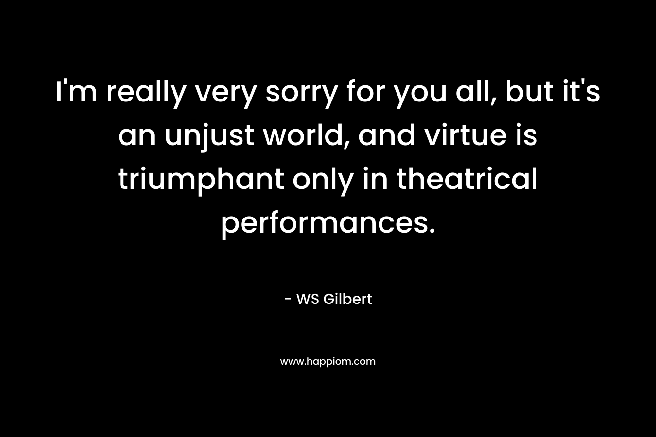 I'm really very sorry for you all, but it's an unjust world, and virtue is triumphant only in theatrical performances.