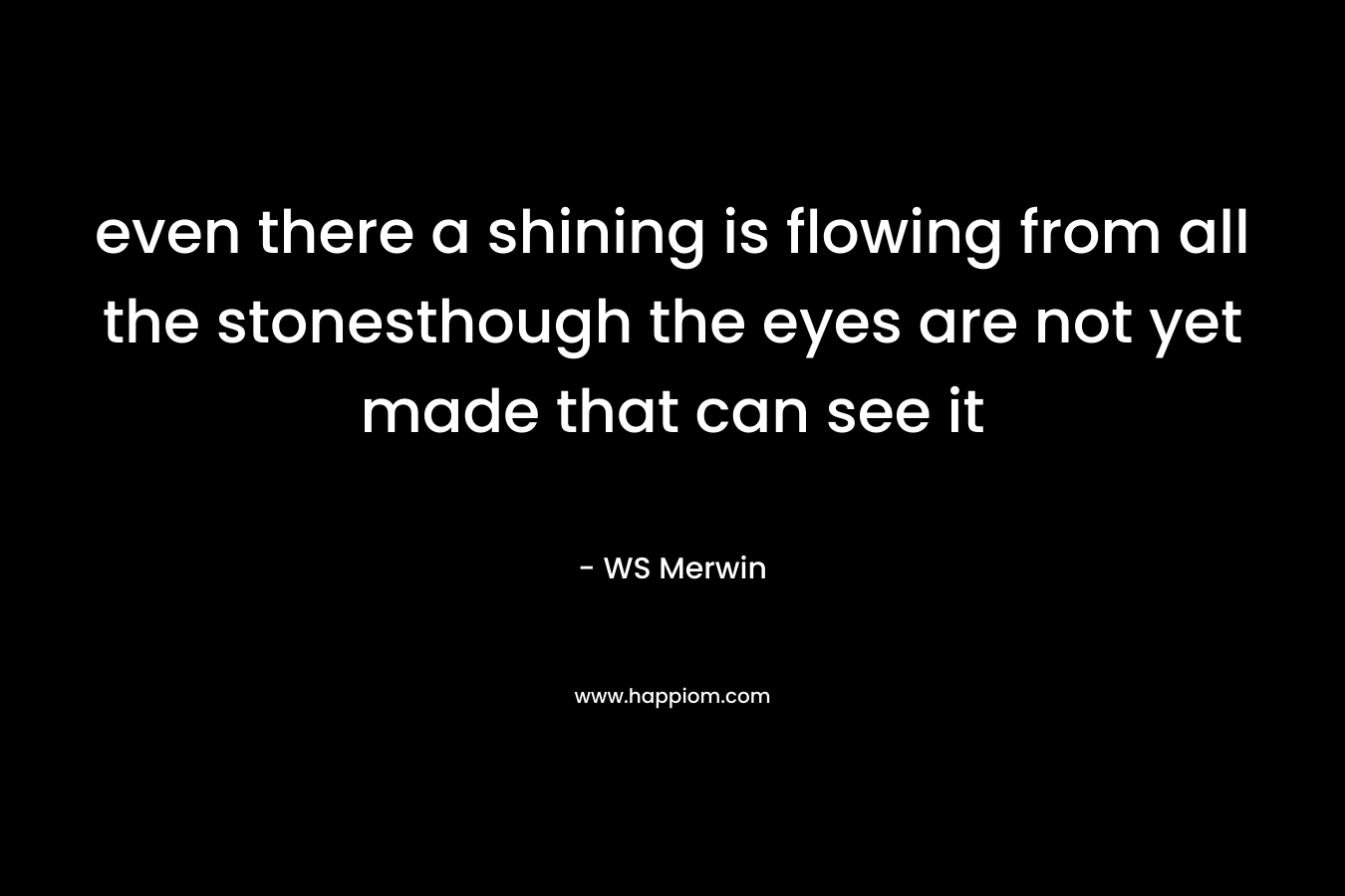 even there a shining is flowing from all the stonesthough the eyes are not yet made that can see it – WS Merwin