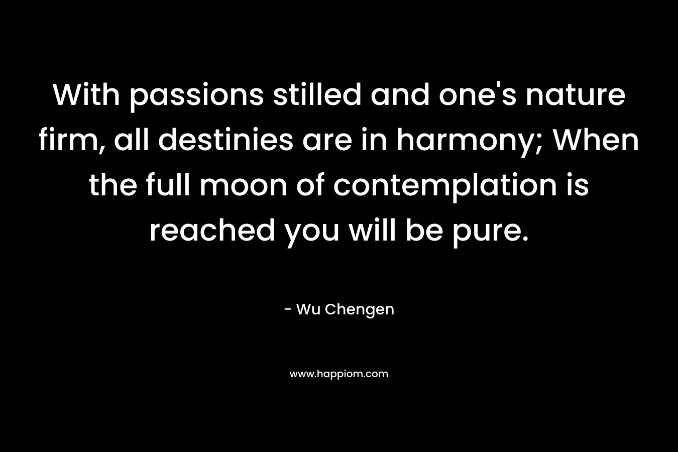 With passions stilled and one’s nature firm, all destinies are in harmony; When the full moon of contemplation is reached you will be pure. – Wu Chengen